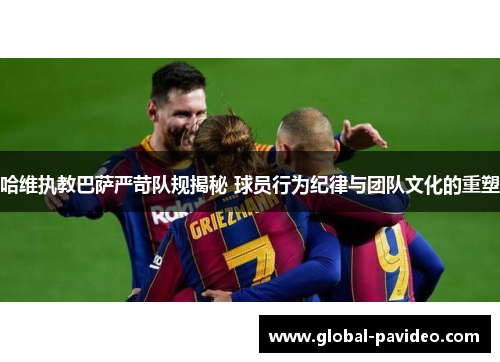 哈维执教巴萨严苛队规揭秘 球员行为纪律与团队文化的重塑