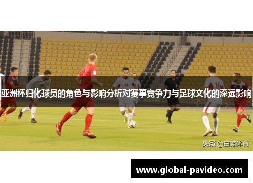 亚洲杯归化球员的角色与影响分析对赛事竞争力与足球文化的深远影响