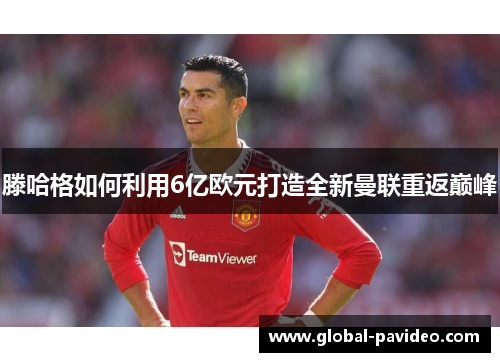 滕哈格如何利用6亿欧元打造全新曼联重返巅峰