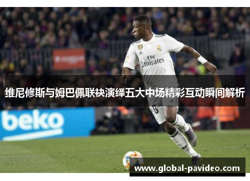 维尼修斯与姆巴佩联袂演绎五大中场精彩互动瞬间解析