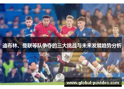 迪布林、曼联等队争夺的三大挑战与未来发展趋势分析