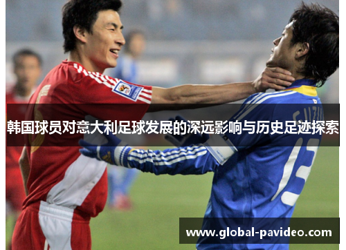 韩国球员对意大利足球发展的深远影响与历史足迹探索