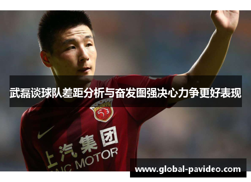 武磊谈球队差距分析与奋发图强决心力争更好表现