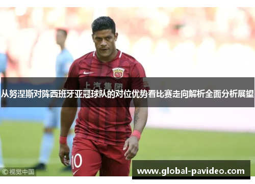 从努涅斯对阵西班牙亚冠球队的对位优势看比赛走向解析全面分析展望 从努涅斯对阵西班牙亚冠球队的对位优势看比赛走向解析全面分析展望