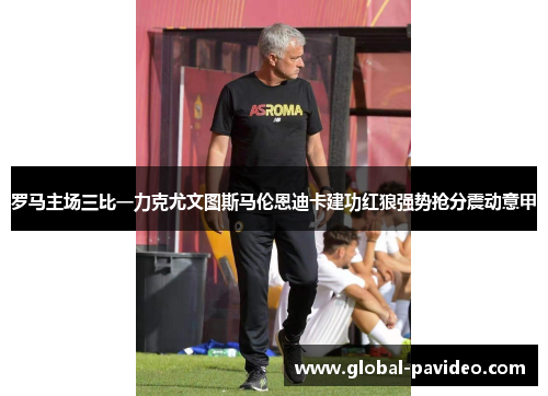 罗马主场三比一力克尤文图斯马伦恩迪卡建功红狼强势抢分震动意甲 罗马主场三比一力克尤文图斯马伦恩迪卡建功红狼强势抢分震动意甲